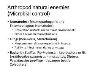 Arthropod natural enemies
(Microbial control)
• Nematodes (Entomopathogenic and
Entomophagous Nematodes)
• Desiccation restricts use to moist environments
• Other environmental restrictions
• Fungi (Beauveria, Metarhizium)
• Most common disease organisms in insects
• Ability to infect insect during any stage
• Bacteria (Bacillus thuringiensis = Lepidoptera or Bt,
Lysinibacillus sphaericus = mosquitos, Diptera,
Paenibacillus popilliae = Japanese beetle,
Coleoptera)
 