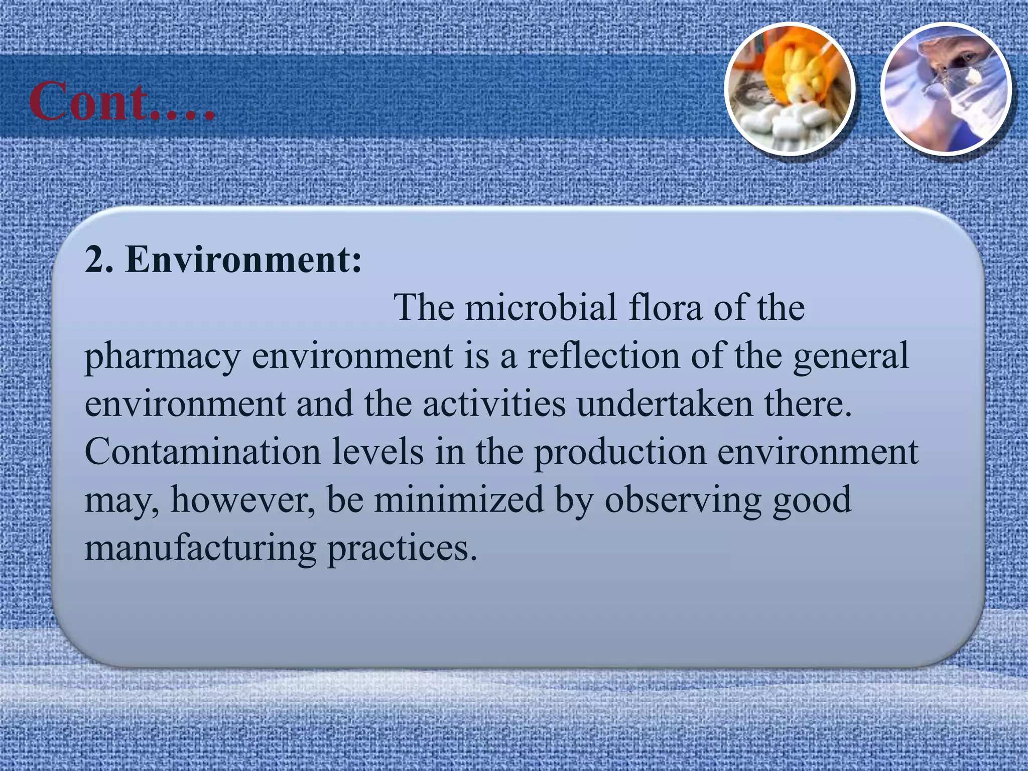 Cont.…
2. Environment:
The microbial flora of the
pharmacy environment is a reflection of the general
environment and the activities undertaken there.
Contamination levels in the production environment
may, however, be minimized by observing good
manufacturing practices.
 