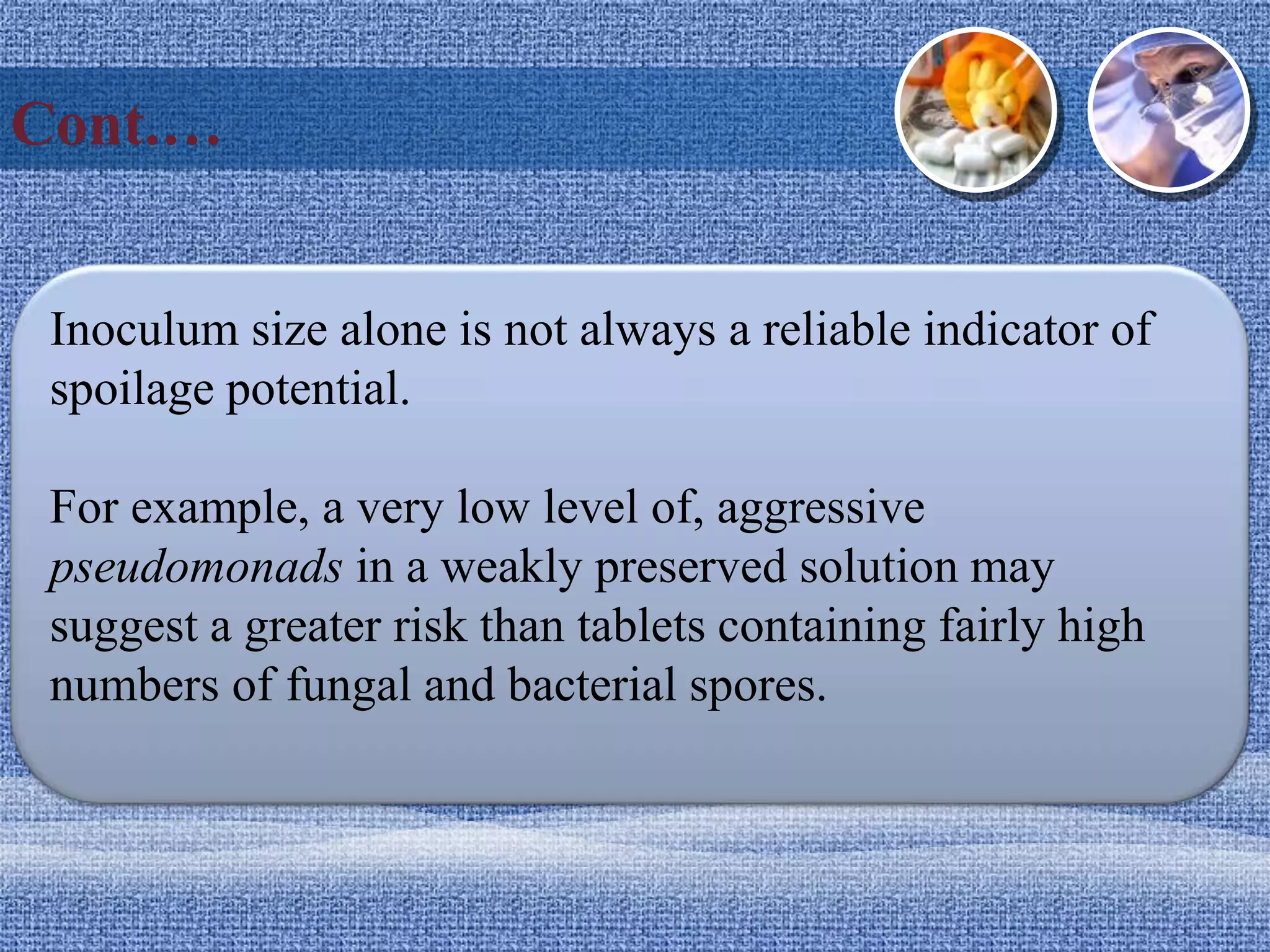 Cont.…
Inoculum size alone is not always a reliable indicator of
spoilage potential.
For example, a very low level of, aggressive
pseudomonads in a weakly preserved solution may
suggest a greater risk than tablets containing fairly high
numbers of fungal and bacterial spores.
 