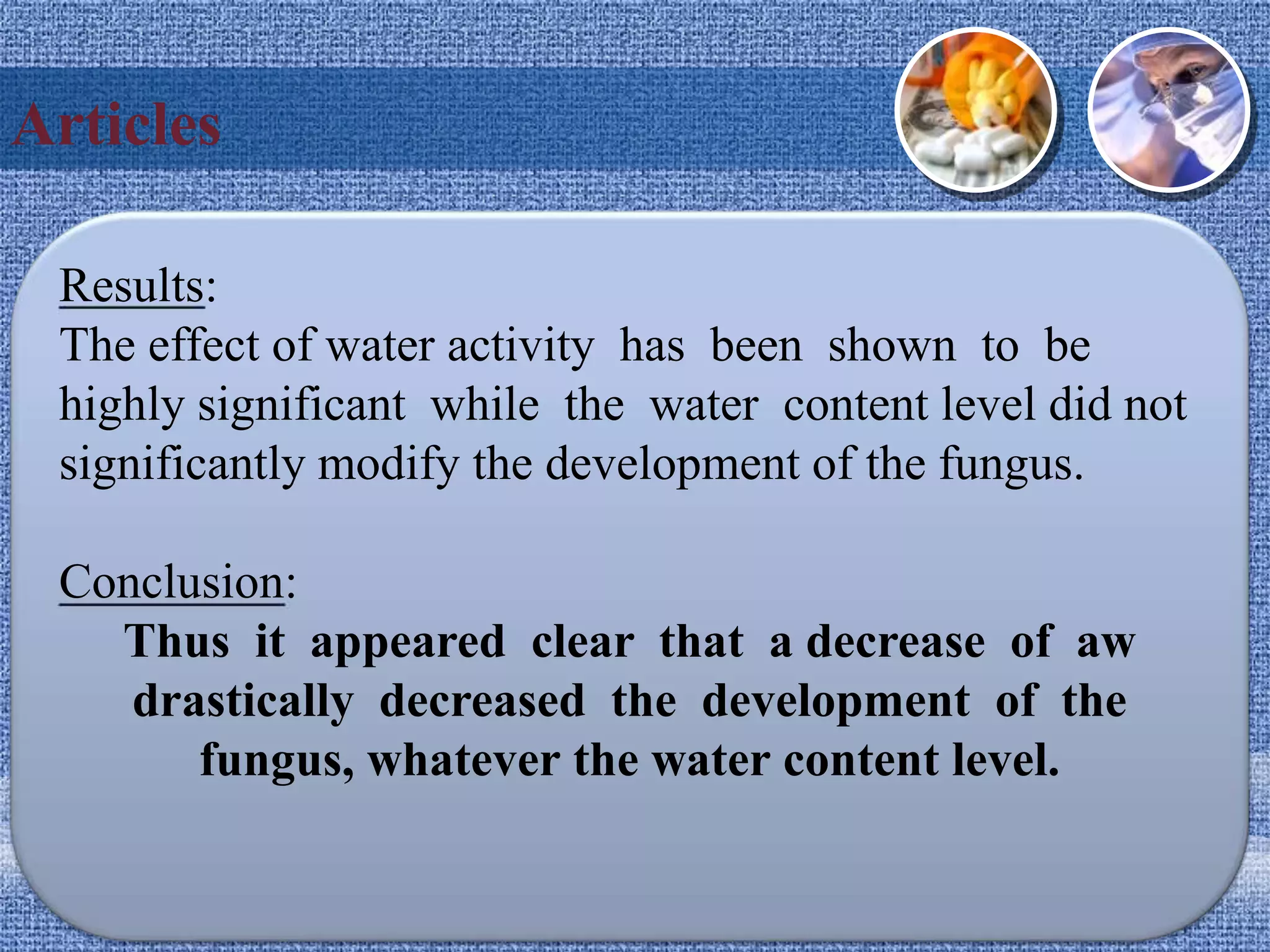 Articles
Results:
The effect of water activity has been shown to be
highly significant while the water content level did not
significantly modify the development of the fungus.
Conclusion:
Thus it appeared clear that a decrease of aw
drastically decreased the development of the
fungus, whatever the water content level.
 
