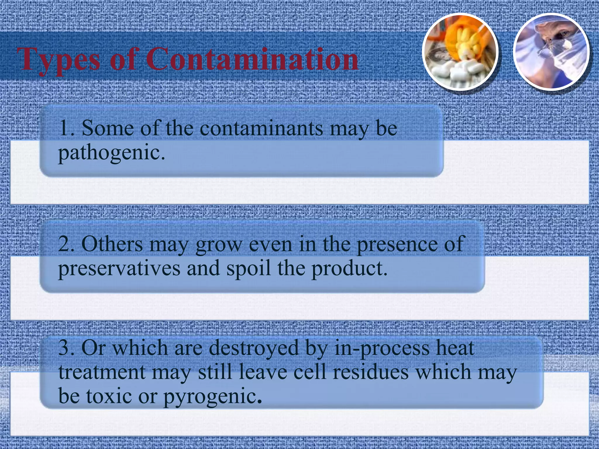 Types of Contamination
1. Some of the contaminants may be
pathogenic.
2. Others may grow even in the presence of
preservatives and spoil the product.
3. Or which are destroyed by in-process heat
treatment may still leave cell residues which may
be toxic or pyrogenic.
 