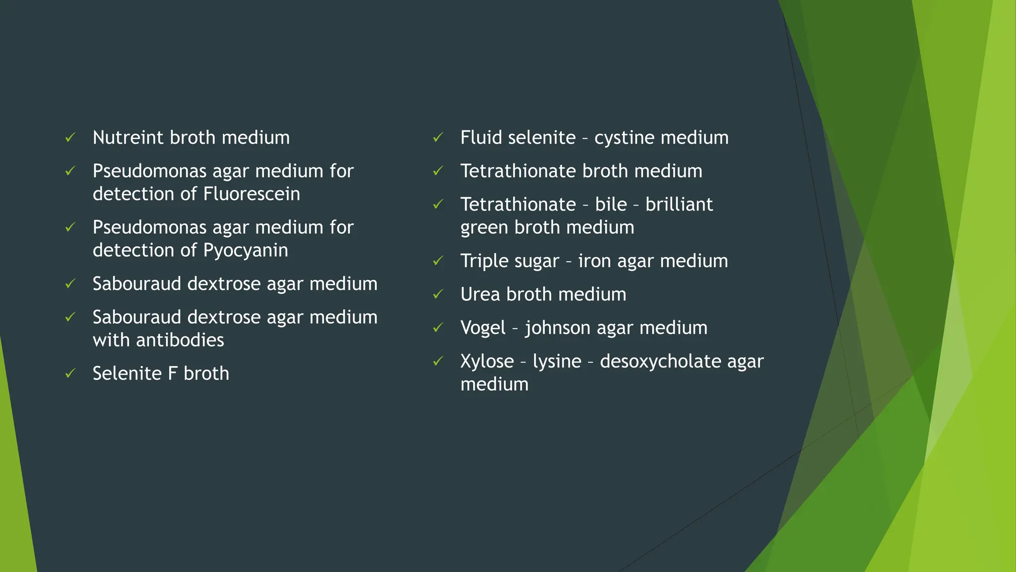 ✓ Nutreint broth medium
✓ Pseudomonas agar medium for
detection of Fluorescein
✓ Pseudomonas agar medium for
detection of Pyocyanin
✓ Sabouraud dextrose agar medium
✓ Sabouraud dextrose agar medium
with antibodies
✓ Selenite F broth
✓ Fluid selenite – cystine medium
✓ Tetrathionate broth medium
✓ Tetrathionate – bile – brilliant
green broth medium
✓ Triple sugar – iron agar medium
✓ Urea broth medium
✓ Vogel – johnson agar medium
✓ Xylose – lysine – desoxycholate agar
medium
 