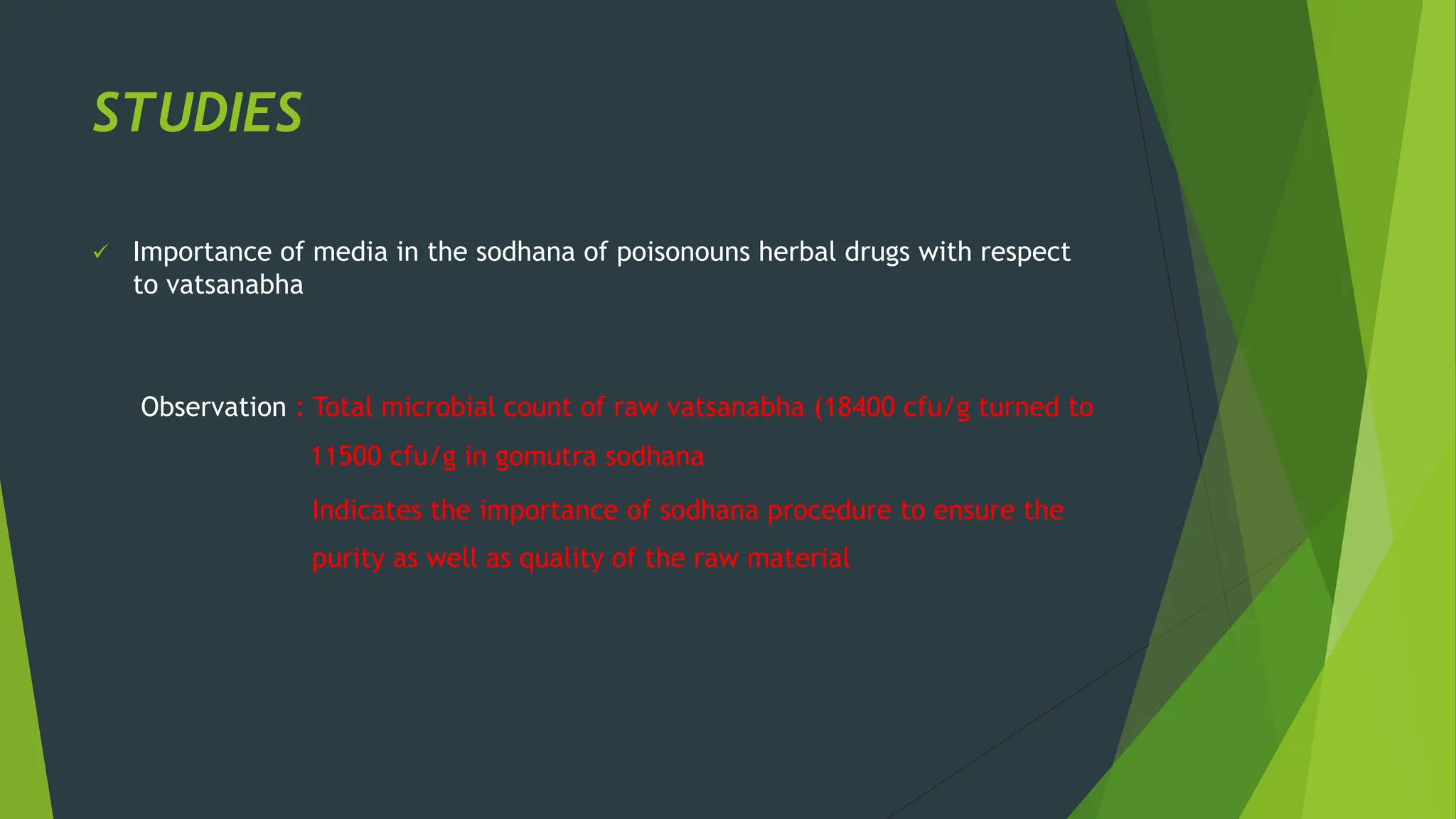 STUDIES
✓ Importance of media in the sodhana of poisonouns herbal drugs with respect
to vatsanabha
Observation : Total microbial count of raw vatsanabha (18400 cfu/g turned to
11500 cfu/g in gomutra sodhana
Indicates the importance of sodhana procedure to ensure the
purity as well as quality of the raw material
 