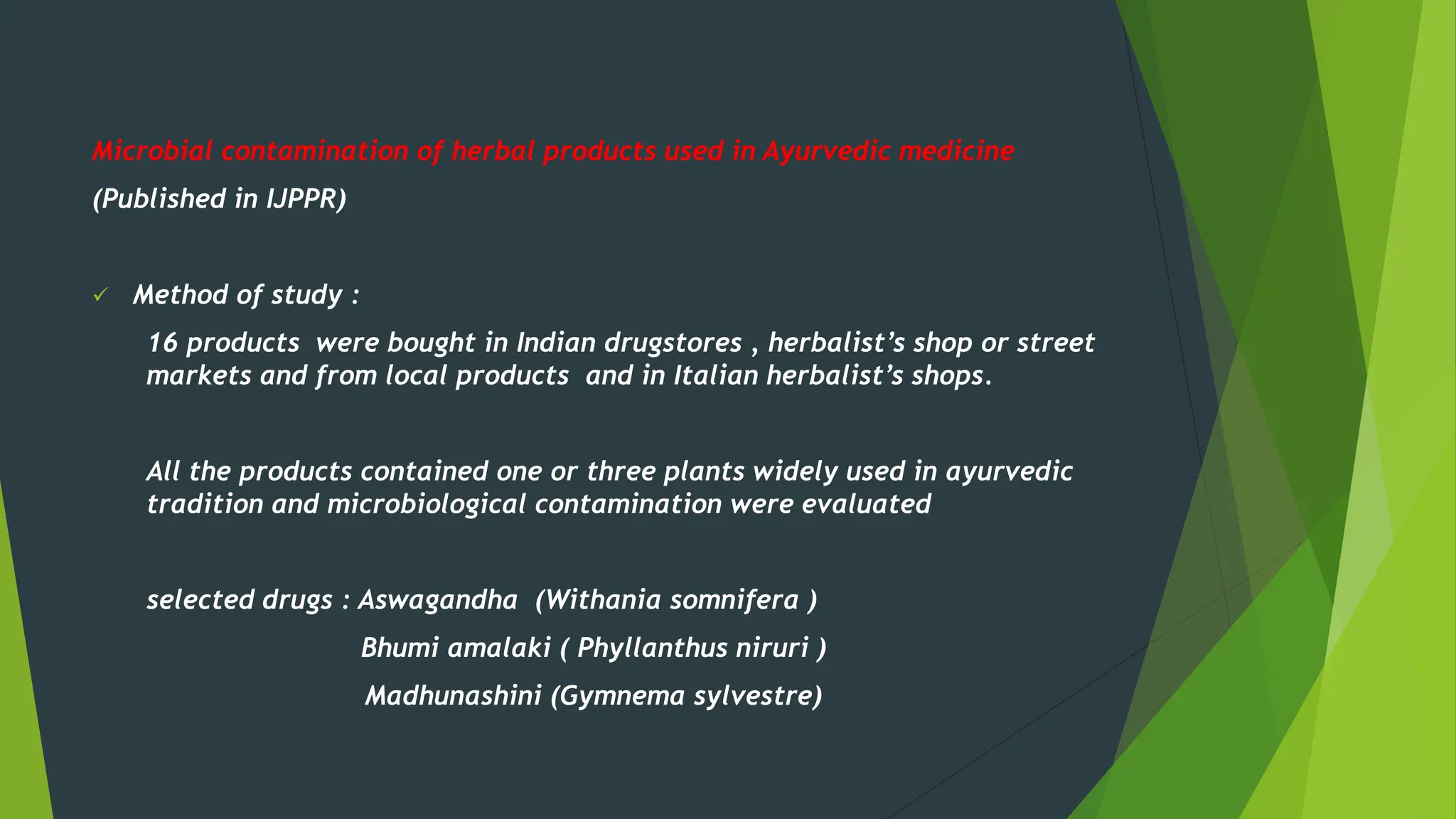 Microbial contamination of herbal products used in Ayurvedic medicine
(Published in IJPPR)
✓ Method of study :
16 products were bought in Indian drugstores , herbalist’s shop or street
markets and from local products and in Italian herbalist’s shops.
All the products contained one or three plants widely used in ayurvedic
tradition and microbiological contamination were evaluated
selected drugs : Aswagandha (Withania somnifera )
Bhumi amalaki ( Phyllanthus niruri )
Madhunashini (Gymnema sylvestre)
 