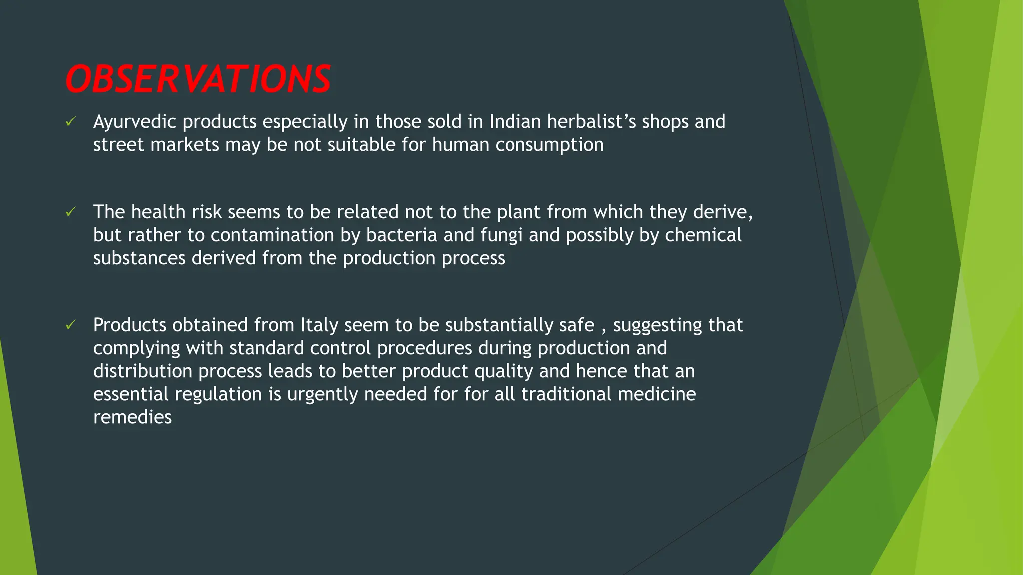 OBSERVATIONS
✓ Ayurvedic products especially in those sold in Indian herbalist’s shops and
street markets may be not suitable for human consumption
✓ The health risk seems to be related not to the plant from which they derive,
but rather to contamination by bacteria and fungi and possibly by chemical
substances derived from the production process
✓ Products obtained from Italy seem to be substantially safe , suggesting that
complying with standard control procedures during production and
distribution process leads to better product quality and hence that an
essential regulation is urgently needed for for all traditional medicine
remedies
 