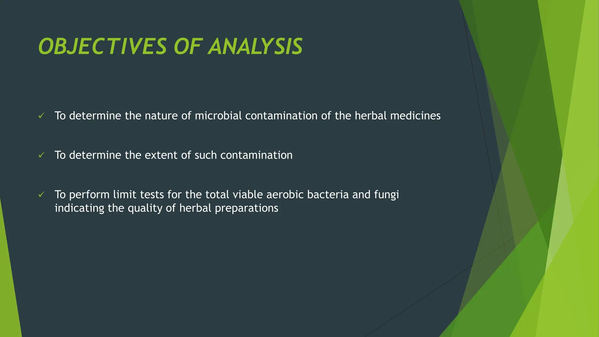 OBJECTIVES OF ANALYSIS
✓ To determine the nature of microbial contamination of the herbal medicines
✓ To determine the extent of such contamination
✓ To perform limit tests for the total viable aerobic bacteria and fungi
indicating the quality of herbal preparations
 