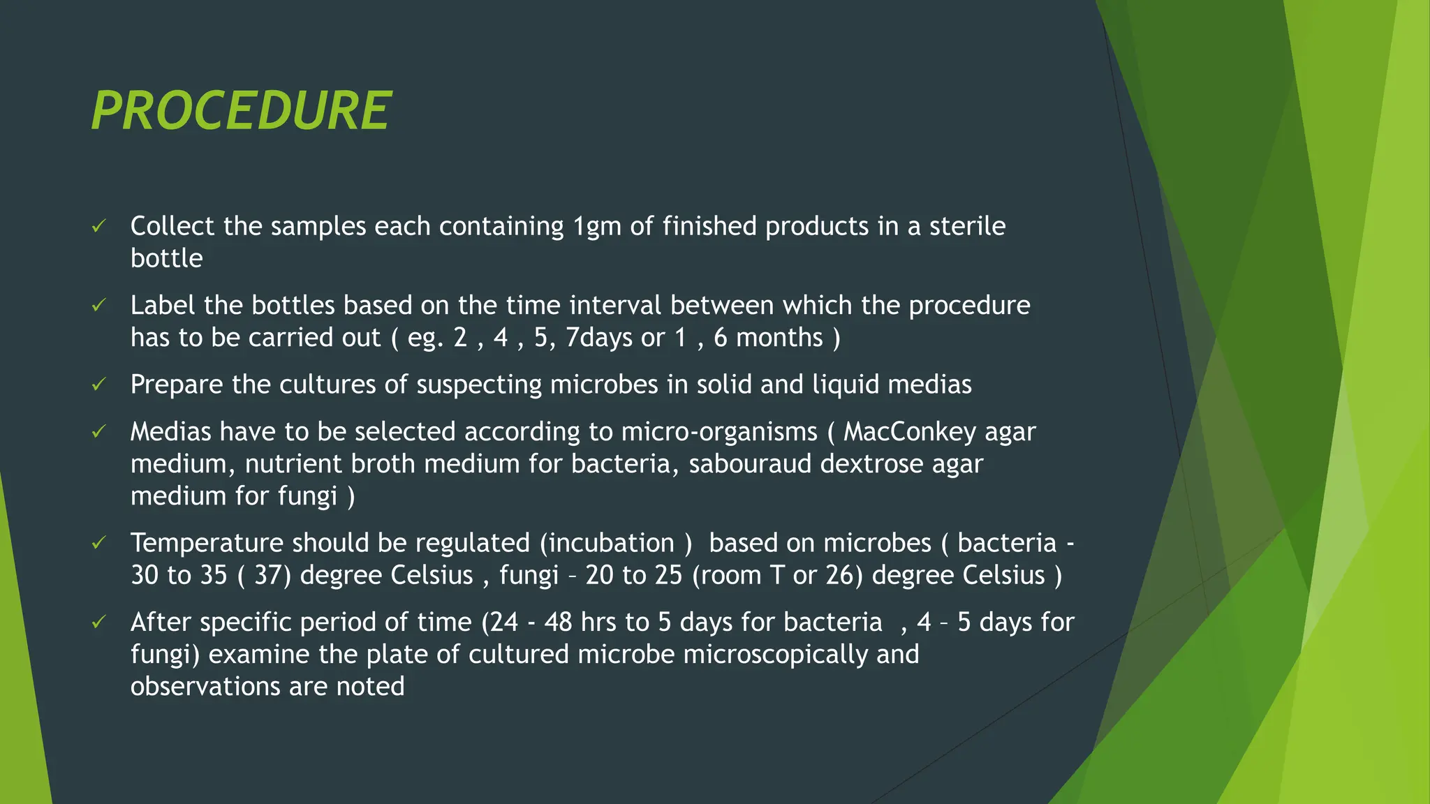 PROCEDURE
✓ Collect the samples each containing 1gm of finished products in a sterile
bottle
✓ Label the bottles based on the time interval between which the procedure
has to be carried out ( eg. 2 , 4 , 5, 7days or 1 , 6 months )
✓ Prepare the cultures of suspecting microbes in solid and liquid medias
✓ Medias have to be selected according to micro-organisms ( MacConkey agar
medium, nutrient broth medium for bacteria, sabouraud dextrose agar
medium for fungi )
✓ Temperature should be regulated (incubation ) based on microbes ( bacteria -
30 to 35 ( 37) degree Celsius , fungi – 20 to 25 (room T or 26) degree Celsius )
✓ After specific period of time (24 - 48 hrs to 5 days for bacteria , 4 – 5 days for
fungi) examine the plate of cultured microbe microscopically and
observations are noted
 