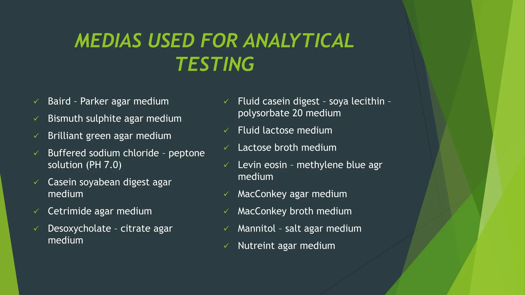 MEDIAS USED FOR ANALYTICAL
TESTING
✓ Baird – Parker agar medium
✓ Bismuth sulphite agar medium
✓ Brilliant green agar medium
✓ Buffered sodium chloride – peptone
solution (PH 7.0)
✓ Casein soyabean digest agar
medium
✓ Cetrimide agar medium
✓ Desoxycholate – citrate agar
medium
✓ Fluid casein digest – soya lecithin –
polysorbate 20 medium
✓ Fluid lactose medium
✓ Lactose broth medium
✓ Levin eosin – methylene blue agr
medium
✓ MacConkey agar medium
✓ MacConkey broth medium
✓ Mannitol – salt agar medium
✓ Nutreint agar medium
 