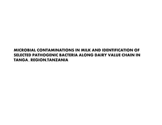 MICROBIAL CONTAMINATIONS IN MILK AND IDENTIFICATION OF
SELECTED PATHOGENIC BACTERIA ALONG DAIRY VALUE CHAIN IN
TANGA , REGION,TANZANIA

Presented by Fortunate Shija at the first international One Health conference
of One Health Central and Eastern Africa (OHCEA) held at Addis Ababa,
Ethiopia, 23-27 September 2013.

 
