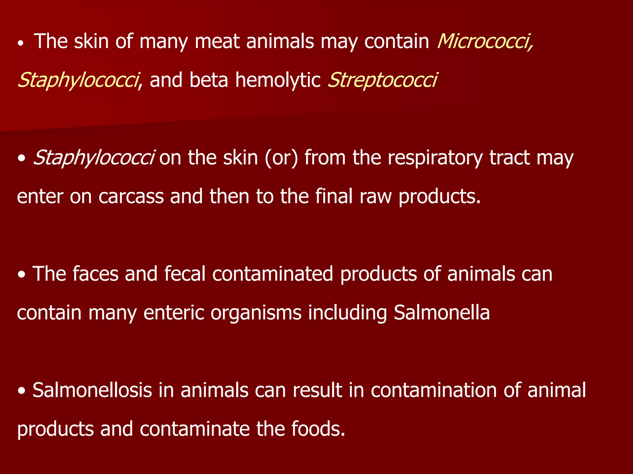 • The skin of many meat animals may contain Micrococci,
Staphylococci, and beta hemolytic Streptococci
• Staphylococci on the skin (or) from the respiratory tract may
enter on carcass and then to the final raw products.
• The faces and fecal contaminated products of animals can
contain many enteric organisms including Salmonella
• Salmonellosis in animals can result in contamination of animal
products and contaminate the foods.
 