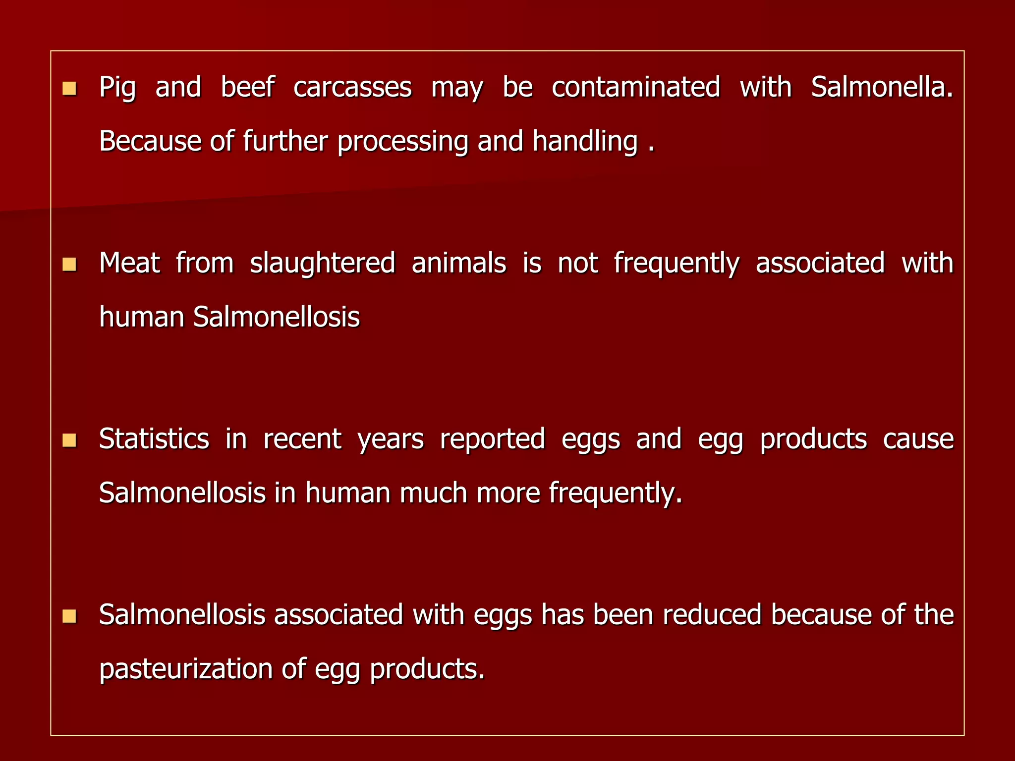  Pig and beef carcasses may be contaminated with Salmonella.
Because of further processing and handling .
 Meat from slaughtered animals is not frequently associated with
human Salmonellosis
 Statistics in recent years reported eggs and egg products cause
Salmonellosis in human much more frequently.
 Salmonellosis associated with eggs has been reduced because of the
pasteurization of egg products.
 