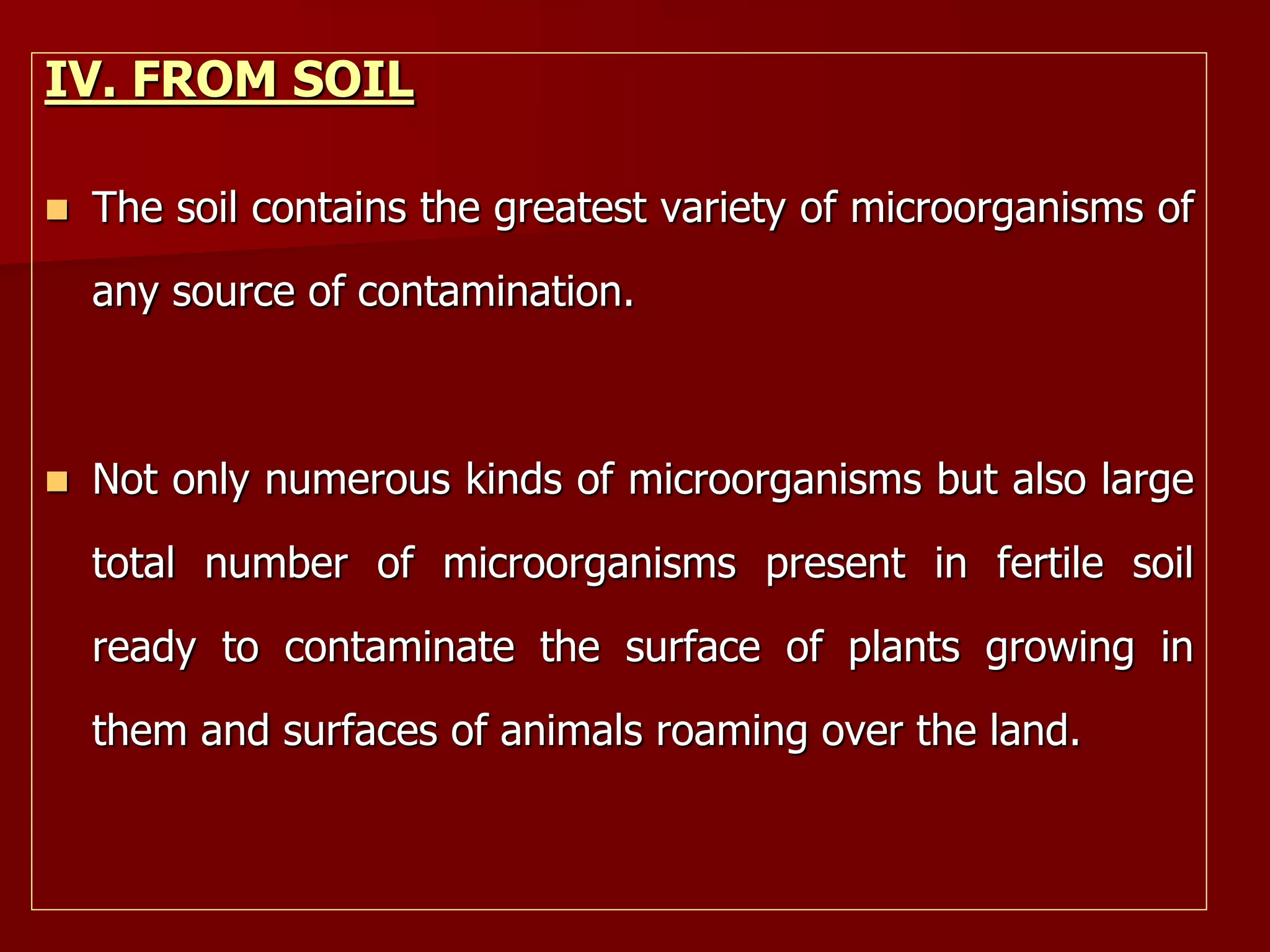IV. FROM SOIL
 The soil contains the greatest variety of microorganisms of
any source of contamination.
 Not only numerous kinds of microorganisms but also large
total number of microorganisms present in fertile soil
ready to contaminate the surface of plants growing in
them and surfaces of animals roaming over the land.
 