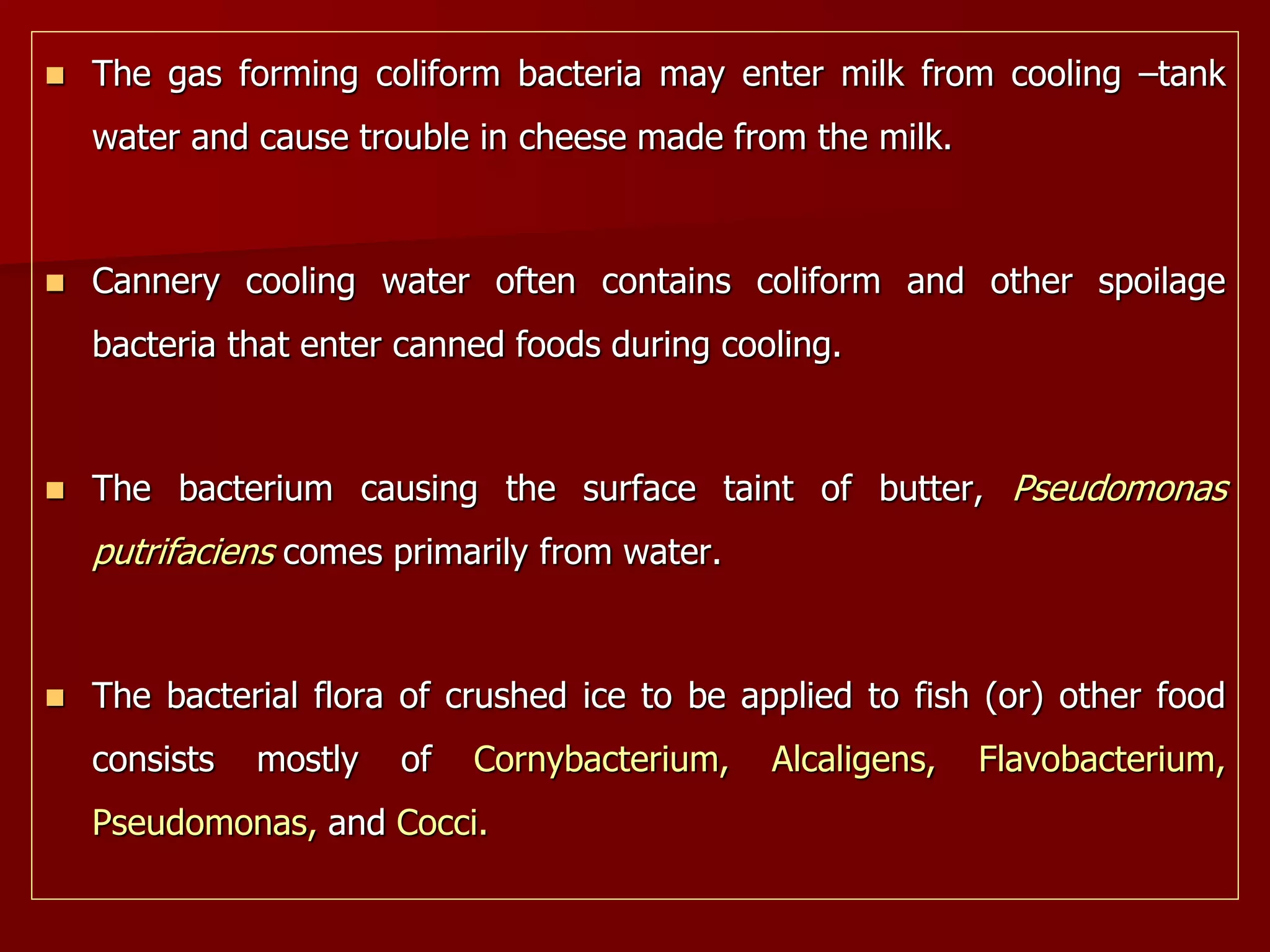  The gas forming coliform bacteria may enter milk from cooling –tank
water and cause trouble in cheese made from the milk.
 Cannery cooling water often contains coliform and other spoilage
bacteria that enter canned foods during cooling.
 The bacterium causing the surface taint of butter, Pseudomonas
putrifaciens comes primarily from water.
 The bacterial flora of crushed ice to be applied to fish (or) other food
consists mostly of Cornybacterium, Alcaligens, Flavobacterium,
Pseudomonas, and Cocci.
 