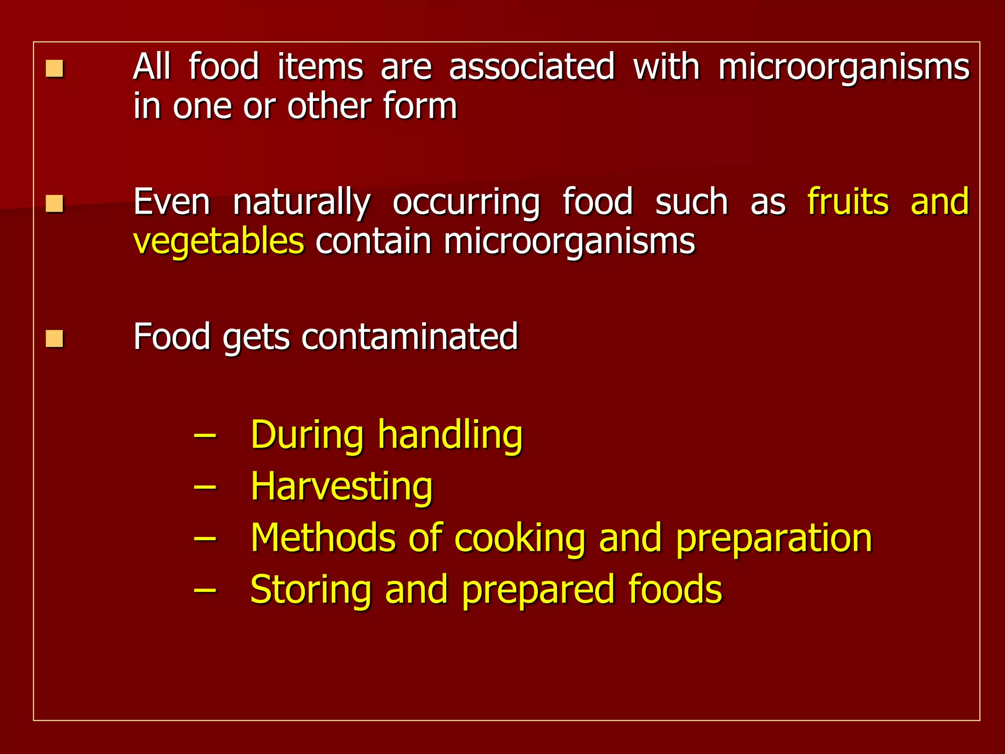  All food items are associated with microorganisms
in one or other form
 Even naturally occurring food such as fruits and
vegetables contain microorganisms
 Food gets contaminated
– During handling
– Harvesting
– Methods of cooking and preparation
– Storing and prepared foods
 