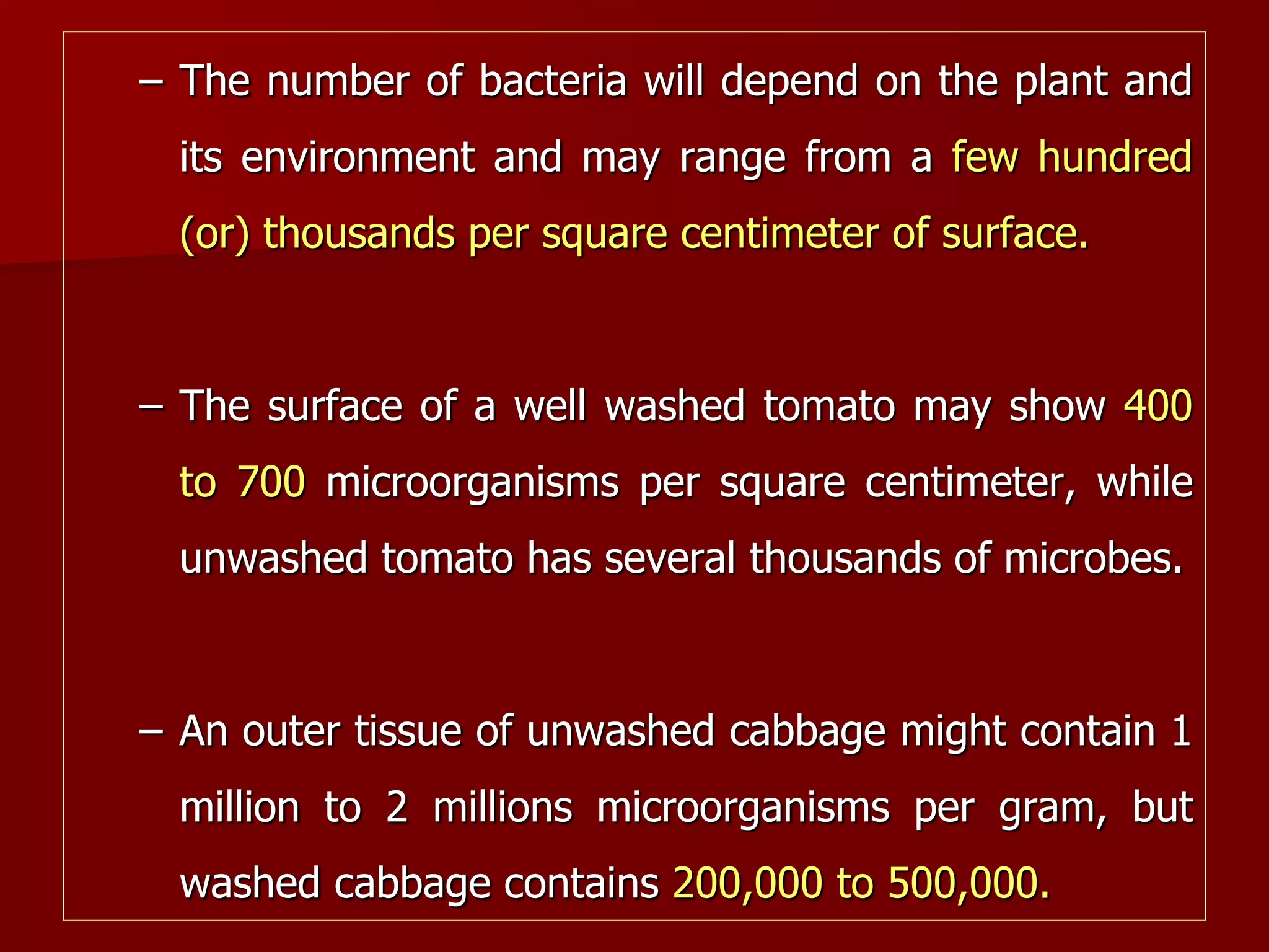 – The number of bacteria will depend on the plant and
its environment and may range from a few hundred
(or) thousands per square centimeter of surface.
– The surface of a well washed tomato may show 400
to 700 microorganisms per square centimeter, while
unwashed tomato has several thousands of microbes.
– An outer tissue of unwashed cabbage might contain 1
million to 2 millions microorganisms per gram, but
washed cabbage contains 200,000 to 500,000.
 