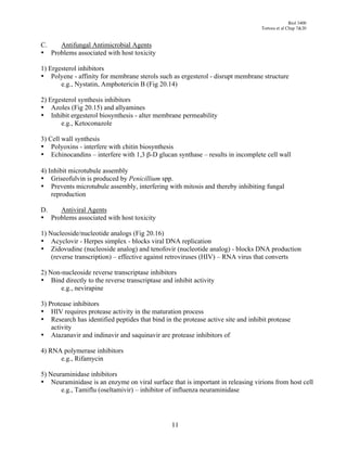 Biol 3400
                                                                                  Tortora et al Chap 7&20


C.   Antifungal Antimicrobial Agents
• Problems associated with host toxicity

1) Ergesterol inhibitors
• Polyene - affinity for membrane sterols such as ergesterol - disrupt membrane structure
       e.g., Nystatin, Amphotericin B (Fig 20.14)

2) Ergesterol synthesis inhibitors
• Azoles (Fig 20.15) and allyamines
• Inhibit ergesterol biosynthesis - alter membrane permeability
       e.g., Ketoconazole

3) Cell wall synthesis
• Polyoxins - interfere with chitin biosynthesis
• Echinocandins – interfere with 1,3 "-D glucan synthase – results in incomplete cell wall

4) Inhibit microtubule assembly
• Griseofulvin is produced by Penicillium spp.
• Prevents microtubule assembly, interfering with mitosis and thereby inhibiting fungal
    reproduction

D.   Antiviral Agents
• Problems associated with host toxicity

1) Nucleoside/nucleotide analogs (Fig 20.16)
• Acyclovir - Herpes simplex - blocks viral DNA replication
• Zidovudine (nucleoside analog) and tenofovir (nucleotide analog) - blocks DNA production
    (reverse transcription) – effective against retroviruses (HIV) – RNA virus that converts

2) Non-nucleoside reverse transcriptase inhibitors
• Bind directly to the reverse transcriptase and inhibit activity
       e.g., nevirapine

3) Protease inhibitors
• HIV requires protease activity in the maturation process
• Research has identified peptides that bind in the protease active site and inhibit protease
    activity
• Atazanavir and indinavir and saquinavir are protease inhibitors of

4) RNA polymerase inhibitors
      e.g., Rifamycin

5) Neuraminidase inhibitors
• Neuraminidase is an enzyme on viral surface that is important in releasing virions from host cell
       e.g., Tamiflu (oseltamivir) – inhibitor of influenza neuraminidase




                                                 11
 