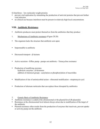 Biol 3400
                                                                                   Tortora et al Chap 7&20


6) Interferon – low molecular weight proteins
• prevent viral replication by stimulating the production of antiviral proteins that prevent further
    viral infection
• no clinical use because interferon must be present in relatively high local concentrations


VIII. Antibiotic Resistance

•    Antibiotic producers must protect themselves from the antibiotics that they produce

1.      Mechanisms of Antibiotic resistance (Figure 20.20)

•    The organism lacks the structure that antibiotic acts upon


•    Impermeable to antibiotic


•    Decreased transport - "-lactams


•    Active secretion - Efflux pump - pumps out antibiotic - Tetracycline resistance


•    Production of modifying enzymes
        hydrolytic enzymes - "-lactamase
        addition of chemical groups - acetylation or phosphorylation of macrolides


•    Modification of site of antimicrobial action - ribosomal modification - streptomycin rpsL


•    Production of alternate molecules that can replace those disrupted by antibiotics




2.     Genetic Basis of Antibiotic Resistance
• Antibiotic resistance is coded at the chromosomal or the plasmid level (R-plasmids)
• Resistance at the chromosomal level almost always arises due to modification of the target of
   the antibiotic
• Plasmid resistance often results from the production of enzymes that inactivate, prevent uptake
   or actively pump out the antibiotic




                                                 12
 