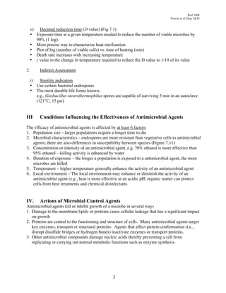Biol 3400
                                                                                  Tortora et al Chap 7&20


  v) Decimal reduction time (D value) (Fig 7.1)
  • Exposure time at a given temperature needed to reduce the number of viable microbes by
    90% (1 log).
  • Most precise way to characterize heat sterilization
  • Plot of log (number of viable cells) vs. time of heating (min)
  • Death rate increases with increasing temperature
  • z value in the change in temperature required to reduce the D value to 1/10 of its value

2.     Indirect Assessment

  i)   Sterility indicators
  • Use certain bacterial endospores
  • The most durable life forms known.
     e.g., Geobacillus stearothermophilus spores are capable of surviving 5 min in an autoclave
     (121°C; 15 psi)


III    Conditions Influencing the Effectiveness of Antimicrobial Agents
The efficacy of antimicrobial agents is affected by at least 6 factors
1. Population size – larger populations require a longer time to die
2. Microbial characteristics – endospores are more resistant than vegetative cells to antimicrobial
   agents; there are also differences in susceptibility between species (Figure 7.11)
3. Concentration or intensity of an antimicrobial agent, e.g. 70% ethanol is more effective than
   95% ethanol – killing activity is enhanced by water
4. Duration of exposure – the longer a population is exposed to a antimicrobial agent, the more
   microbes are killed
5. Temperature – higher temperature generally enhance the activity of an antimicrobial agent
6. Local environment – The local environment may enhance or diminish the activity of an
   antimicrobial agent (e.g., heat is more effective at an acidic pH; organic matter can protect
   cells from heat treatments and chemical disinfectants


IV.    Actions of Microbial Control Agents
Antimicrobial agents kill or inhibit growth of a microbe in several ways
1. Damage to the membrane lipids or proteins cause cellular leakage that has a significant impact
   on growth
2. Proteins are central to the functioning and structure of cells. Many antimicrobial agents target
   key enzymes, transport or structural proteins. Agents that affect protein conformation (i.e.,
   disrupt disulfide bridges or hydrogen bonds) inactivate enzymes or transport proteins.
3. Other antimicrobial compounds damage nucleic acids thereby preventing a cell from
   replicating or carrying out normal metabolic functions such as enzyme synthesis.




                                                 3
 