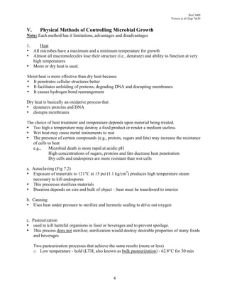 Biol 3400
                                                                                 Tortora et al Chap 7&20



V.      Physical Methods of Controlling Microbial Growth
Note: Each method has it limitations, advantages and disadvantages

1.    Heat
• All microbes have a maximum and a minimum temperature for growth
• Almost all macromolecules lose their structure (i.e., denature) and ability to function at very
   high temperatures
• Moist or dry heat is used.

Moist heat is more effective than dry heat because
• It penetrates cellular structures better
• It facilitates unfolding of proteins, degrading DNA and disrupting membranes
• It causes hydrogen bond rearrangement

Dry heat is basically an oxidative process that
• denatures proteins and DNA
• disrupts membranes

The choice of heat treatment and temperature depends upon material being treated.
• Too high a temperature may destroy a food product or render a medium useless.
• Wet heat may cause metal instruments to rust
• The presence of certain compounds (e.g., protein, sugars and fats) may increase the resistance
   of cells to heat
   e.g.,     Microbial death is more rapid at acidic pH
             High concentrations of sugars, proteins and fats decrease heat penetration
             Dry cells and endospores are more resistant than wet cells

a. Autoclaving (Fig 7.2)
• Exposure of materials to 121°C at 15 psi (1.1 kg/cm2) produces high temperature steam
   necessary to kill endospores
• This processes sterilizes materials
• Duration depends on size and bulk of object – heat must be transferred to interior

b. Canning
• Uses heat under pressure to sterilize and hermetic sealing to drive out oxygen


c. Pasteurization
• used to kill harmful organisms in food or beverages and to prevent spoilage.
• This process does not sterilize; sterilization would destroy desirable properties of many foods
    and beverages

     Two pasteurization processes that achieve the same results (more or less)
     o Low temperature - hold (LTH, also known as bulk pasteurization) - 62.8°C for 30 min




                                                  4
 