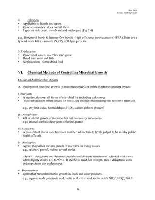 Biol 3400
                                                                                   Tortora et al Chap 7&20


4.   Filtration
• Applicable to liquids and gases
• Remove microbes - does not kill them
• Types include depth, membrane and nucleopore (Fig 7.4)

e.g., Biocontrol hoods & laminar flow hoods - High efficiency particulate air (HEPA) filters are a
type of depth filter – remove 99.97% of 0.3!m particles


5. Desiccation
• Removal of water - microbes can't grow
• Dried fruit, meat and fish
• lyophilization - freeze dried food


VI.    Chemical Methods of Controlling Microbial Growth
Classes of Antimicrobial Agents

A. Inhibition of microbial growth on inanimate objects or on the exterior of animate objects

i. Sterilants
• A sterilant destroys all forms of microbial life including endospores
• “cold sterilization” often needed for sterilizing and decontaminating heat sensitive materials

   e.g., ethylene oxide, formaldehyde, H2O2, sodium chlorite (bleach)

ii. Disinfectants
• kill or inhibit growth of microbes but not necessarily endospores.
     e.g., ethanol, cationic detergents, chlorine, phenol

iii. Sanitizers
• A disinfectant that is used to reduce numbers of bacteria to levels judged to be safe by public
     health officials.

iv. Antiseptics
• Agents that kill or prevent growth of microbes on living tissues
    e.g., Alcohol, phenol, iodine, crystal violet

   Alcohol - dehydrates and denatures proteins and disrupts membranes. Alcohol works best
   when slightly diluted (70 to 90%). If alcohol is used full strength, then it dehydrates cells
   before proteins can be denatured.

v. Preservatives
• agents that prevent microbial growth in foods and other products.
   e.g., organic acids (propionic acid, lactic acid, citric acid, sorbic acid), NO3-, NO2-, NaCl


                                                 6
 
