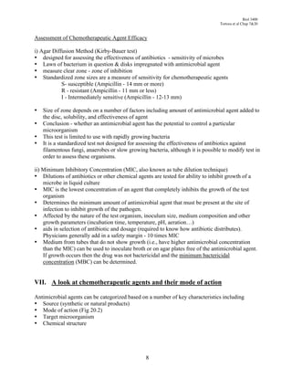 Biol 3400
                                                                                  Tortora et al Chap 7&20


Assessment of Chemotherapeutic Agent Efficacy

i) Agar Diffusion Method (Kirby-Bauer test)
• designed for assessing the effectiveness of antibiotics - sensitivity of microbes
• Lawn of bacterium in question & disks impregnated with antimicrobial agent
• measure clear zone - zone of inhibition
• Standardized zone sizes are a measure of sensitivity for chemotherapeutic agents
            S- susceptible (Ampicillin - 14 mm or more)
            R - resistant (Ampicillin - 11 mm or less)
            I - Intermediately sensitive (Ampicillin - 12-13 mm)

•   Size of zone depends on a number of factors including amount of antimicrobial agent added to
    the disc, solubility, and effectiveness of agent
•   Conclusion - whether an antimicrobial agent has the potential to control a particular
    microorganism
•   This test is limited to use with rapidly growing bacteria
•   It is a standardized test not designed for assessing the effectiveness of antibiotics against
    filamentous fungi, anaerobes or slow growing bacteria, although it is possible to modify test in
    order to assess these organisms.

ii) Minimum Inhibitory Concentration (MIC, also known as tube dilution technique)
• Dilutions of antibiotics or other chemical agents are tested for ability to inhibit growth of a
    microbe in liquid culture
• MIC is the lowest concentration of an agent that completely inhibits the growth of the test
    organism
• Determines the minimum amount of antimicrobial agent that must be present at the site of
    infection to inhibit growth of the pathogen.
• Affected by the nature of the test organism, inoculum size, medium composition and other
    growth parameters (incubation time, temperature, pH, aeration…)
• aids in selection of antibiotic and dosage (required to know how antibiotic distributes).
    Physicians generally add in a safety margin - 10 times MIC
• Medium from tubes that do not show growth (i.e., have higher antimicrobial concentration
    than the MIC) can be used to inoculate broth or on agar plates free of the antimicrobial agent.
    If growth occurs then the drug was not bactericidal and the minimum bactericidal
    concentration (MBC) can be determined.


VII. A look at chemotherapeutic agents and their mode of action

Antimicrobial agents can be categorized based on a number of key characteristics including
• Source (synthetic or natural products)
• Mode of action (Fig 20.2)
• Target microorganism
• Chemical structure




                                                 8
 