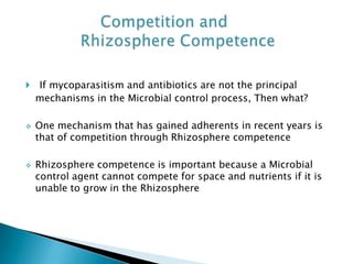  If mycoparasitism and antibiotics are not the principal
mechanisms in the Microbial control process, Then what?
 One mechanism that has gained adherents in recent years is
that of competition through Rhizosphere competence
 Rhizosphere competence is important because a Microbial
control agent cannot compete for space and nutrients if it is
unable to grow in the Rhizosphere
 