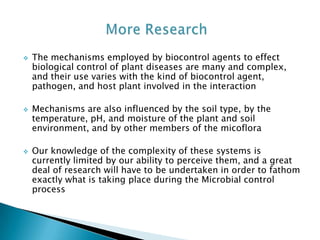  The mechanisms employed by biocontrol agents to effect
biological control of plant diseases are many and complex,
and their use varies with the kind of biocontrol agent,
pathogen, and host plant involved in the interaction
 Mechanisms are also influenced by the soil type, by the
temperature, pH, and moisture of the plant and soil
environment, and by other members of the micoflora
 Our knowledge of the complexity of these systems is
currently limited by our ability to perceive them, and a great
deal of research will have to be undertaken in order to fathom
exactly what is taking place during the Microbial control
process
 