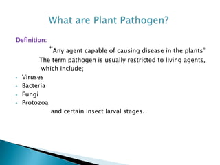 Definition:
“Any agent capable of causing disease in the plants”
The term pathogen is usually restricted to living agents,
which include;
• Viruses
• Bacteria
• Fungi
• Protozoa
and certain insect larval stages.
 