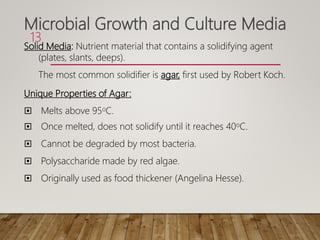 Microbial Growth and Culture Media
Solid Media: Nutrient material that contains a solidifying agent
(plates, slants, deeps).
The most common solidifier is agar, first used by Robert Koch.
Unique Properties of Agar:
 Melts above 95oC.
 Once melted, does not solidify until it reaches 40oC.
 Cannot be degraded by most bacteria.
 Polysaccharide made by red algae.
 Originally used as food thickener (Angelina Hesse).
13
 