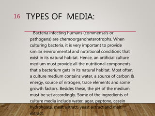 TYPES OF MEDIA:
Bacteria infecting humans (commensals or
pathogens) are chemoorganoheterotrophs. When
culturing bacteria, it is very important to provide
similar environmental and nutritional conditions that
exist in its natural habitat. Hence, an artificial culture
medium must provide all the nutritional components
that a bacterium gets in its natural habitat. Most often,
a culture medium contains water, a source of carbon &
energy, source of nitrogen, trace elements and some
growth factors. Besides these, the pH of the medium
must be set accordingly. Some of the ingredients of
culture media include water, agar, peptone, casein
hydrolysate, meat extract, yeast extract and malt
extract.
16
 