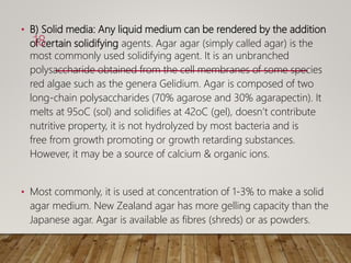 • B) Solid media: Any liquid medium can be rendered by the addition
of certain solidifying agents. Agar agar (simply called agar) is the
most commonly used solidifying agent. It is an unbranched
polysaccharide obtained from the cell membranes of some species
red algae such as the genera Gelidium. Agar is composed of two
long-chain polysaccharides (70% agarose and 30% agarapectin). It
melts at 95oC (sol) and solidifies at 42oC (gel), doesn’t contribute
nutritive property, it is not hydrolyzed by most bacteria and is
free from growth promoting or growth retarding substances.
However, it may be a source of calcium & organic ions.
• Most commonly, it is used at concentration of 1-3% to make a solid
agar medium. New Zealand agar has more gelling capacity than the
Japanese agar. Agar is available as fibres (shreds) or as powders.
18
 