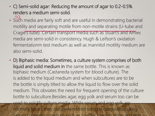 • C) Semi-solid agar: Reducing the amount of agar to 0.2-0.5%
renders a medium semi-solid.
• Such media are fairly soft and are useful in demonstrating bacterial
motility and separating motile from non-motile strains (U-tube and
Cragie’s tube). Certain transport media such as Stuart’s and Amies
media are semi-solid in consistency. Hugh & Leifson’s oxidation
fermentationm test medium as well as mannitol motility medium are
also semi-solid.
• D) Biphasic media: Sometimes, a culture system comprises of both
liquid and solid medium in the same bottle. This is known as
biphasic medium (Castaneda system for blood culture). The
is added to the liquid medium and when subcultures are to be
the bottle is simply tilted to allow the liquid to flow over the solid
medium. This obviates the need for frequent opening of the culture
bottle to subculture.Besides agar, egg yolk and serum too can be
used to solidify culture media. While serum and egg yolk are
normally liquid, they can be rendered solid by coagulation using
19
 