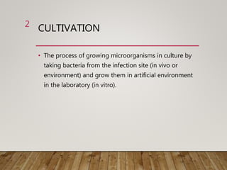 CULTIVATION
• The process of growing microorganisms in culture by
taking bacteria from the infection site (in vivo or
environment) and grow them in artificial environment
in the laboratory (in vitro).
2
 