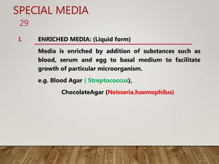 SPECIAL MEDIA
I. ENRICHED MEDIA: (Liquid form)
Media is enriched by addition of substances such as
blood, serum and egg to basal medium to facilitate
growth of particular microorganism.
e.g. Blood Agar ( Streptococcus),
ChocolateAgar (Neisseria,haemophilus)
29
 