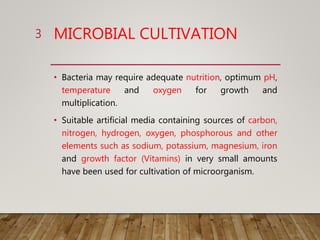 MICROBIAL CULTIVATION
• Bacteria may require adequate nutrition, optimum pH,
temperature and oxygen for growth and
multiplication.
• Suitable artificial media containing sources of carbon,
nitrogen, hydrogen, oxygen, phosphorous and other
elements such as sodium, potassium, magnesium, iron
and growth factor (Vitamins) in very small amounts
have been used for cultivation of microorganism.
3
 
