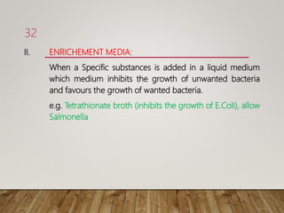 II. ENRICHEMENT MEDIA:
When a Specific substances is added in a liquid medium
which medium inhibits the growth of unwanted bacteria
and favours the growth of wanted bacteria.
e.g. Tetrathionate broth (inhibits the growth of E.Coli), allow
Salmonella
32
 