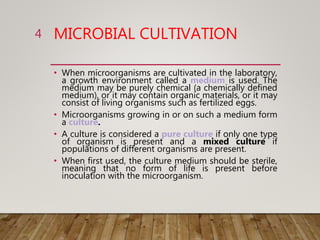 MICROBIAL CULTIVATION
• When microorganisms are cultivated in the laboratory,
a growth environment called a medium is used. The
medium may be purely chemical (a chemically defined
medium), or it may contain organic materials, or it may
consist of living organisms such as fertilized eggs.
• Microorganisms growing in or on such a medium form
a culture.
• A culture is considered a pure culture if only one type
of organism is present and a mixed culture if
populations of different organisms are present.
• When first used, the culture medium should be sterile,
meaning that no form of life is present before
inoculation with the microorganism.
4
 