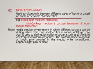 V. DIFFERENTIAL MEDIA:
Used to distinguish between different types of bacteria based
on some observable characteristics.
e.g. Blood agar medium( Hemolytic)
MacConkeys medium ( Lactose fermenter & non-
lactose fermentor)
These media provide environments in which different bacteria can be
distinguished from one another. For instance, violet red bile
agar is used to distinguish coliform bacteria such as Escherichia
coli from noncoliform organisms. The coliform bacteria appear
as bright pink colonies in this media, while noncoliforms
appear a light pink or clear.
40
 