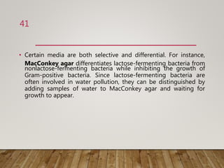 • Certain media are both selective and differential. For instance,
MacConkey agar differentiates lactose-fermenting bacteria from
nonlactose-fermenting bacteria while inhibiting the growth of
Gram-positive bacteria. Since lactose-fermenting bacteria are
often involved in water pollution, they can be distinguished by
adding samples of water to MacConkey agar and waiting for
growth to appear.
41
 