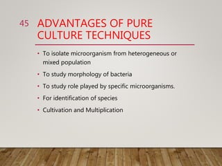 ADVANTAGES OF PURE
CULTURE TECHNIQUES
• To isolate microorganism from heterogeneous or
mixed population
• To study morphology of bacteria
• To study role played by specific microorganisms.
• For identification of species
• Cultivation and Multiplication
45
 