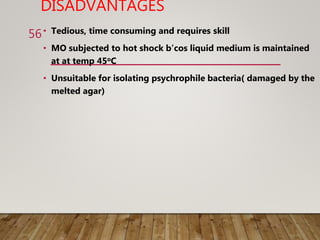 DISADVANTAGES
• Tedious, time consuming and requires skill
• MO subjected to hot shock b’cos liquid medium is maintained
at at temp 45oC
• Unsuitable for isolating psychrophile bacteria( damaged by the
melted agar)
56
 