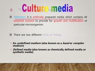  Definition: it is artificially prepared media which contains all
essential nutrient to provide for growth and multification of
particular microorganism.
 There are two different kinds of media, defined media which
contain peptone, and undefined composition.
• An undefined medium (also known as a basal or complex
medium)
• Defined media (also known as chemically defined media or
synthetic media)
6
 