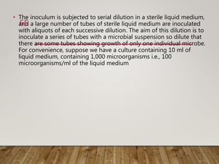 • The inoculum is subjected to serial dilution in a sterile liquid medium,
and a large number of tubes of sterile liquid medium are inoculated
with aliquots of each successive dilution. The aim of this dilution is to
inoculate a series of tubes with a microbial suspension so dilute that
there are some tubes showing growth of only one individual microbe.
For convenience, suppose we have a culture containing 10 ml of
liquid medium, containing 1,000 microorganisms i.e., 100
microorganisms/ml of the liquid medium
65
 