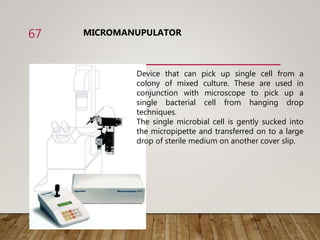 MICROMANUPULATOR
Device that can pick up single cell from a
colony of mixed culture. These are used in
conjunction with microscope to pick up a
single bacterial cell from hanging drop
techniques.
The single microbial cell is gently sucked into
the micropipette and transferred on to a large
drop of sterile medium on another cover slip.
67
 