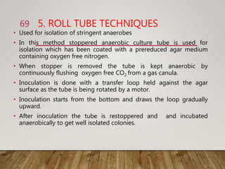 5. ROLL TUBE TECHNIQUES
• Used for isolation of stringent anaerobes
• In this method stoppered anaerobic culture tube is used for
isolation which has been coated with a prereduced agar medium
containing oxygen free nitrogen.
• When stopper is removed the tube is kept anaerobic by
continuously flushing oxygen free CO2 from a gas canula.
• Inoculation is done with a transfer loop held against the agar
surface as the tube is being rotated by a motor.
• Inoculation starts from the bottom and draws the loop gradually
upward.
• After inoculation the tube is restoppered and and incubated
anaerobically to get well isolated colonies.
69
 