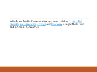 actively involved in the research programmes relating to microbial
diversity, metagenomics, ecology and taxonomy, using both classical
and molecular approaches.
 