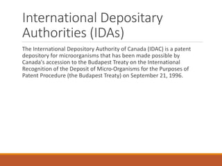 International Depositary
Authorities (IDAs)
The International Depository Authority of Canada (IDAC) is a patent
depository for microorganisms that has been made possible by
Canada's accession to the Budapest Treaty on the International
Recognition of the Deposit of Micro-Organisms for the Purposes of
Patent Procedure (the Budapest Treaty) on September 21, 1996.
 