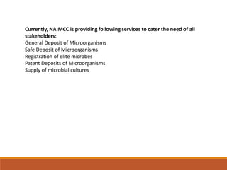 Currently, NAIMCC is providing following services to cater the need of all
stakeholders:
General Deposit of Microorganisms
Safe Deposit of Microorganisms
Registration of elite microbes
Patent Deposits of Microorganisms
Supply of microbial cultures
 