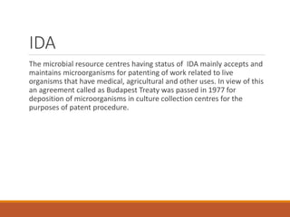 IDA
The microbial resource centres having status of IDA mainly accepts and
maintains microorganisms for patenting of work related to live
organisms that have medical, agricultural and other uses. In view of this
an agreement called as Budapest Treaty was passed in 1977 for
deposition of microorganisms in culture collection centres for the
purposes of patent procedure.
 