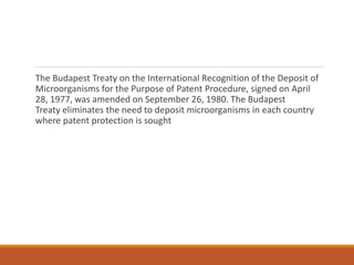 The Budapest Treaty on the International Recognition of the Deposit of
Microorganisms for the Purpose of Patent Procedure, signed on April
28, 1977, was amended on September 26, 1980. The Budapest
Treaty eliminates the need to deposit microorganisms in each country
where patent protection is sought
 